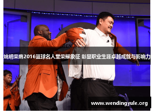 姚明荣膺2016篮球名人堂荣耀象征 彰显职业生涯卓越成就与影响力