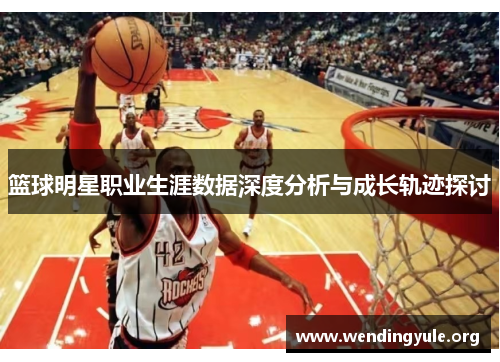 篮球明星职业生涯数据深度分析与成长轨迹探讨