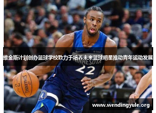 维金斯计划创办篮球学校致力于培养未来篮球明星推动青年运动发展