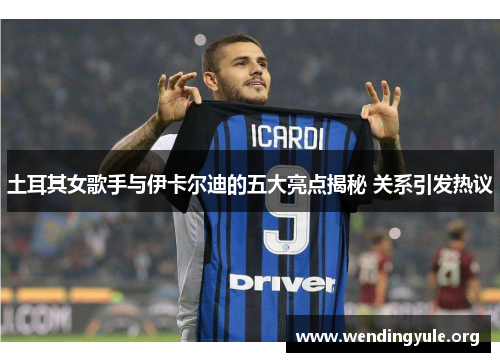 土耳其女歌手与伊卡尔迪的五大亮点揭秘 关系引发热议