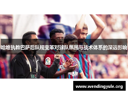 哈维执教巴萨后队规变革对球队氛围与战术体系的深远影响