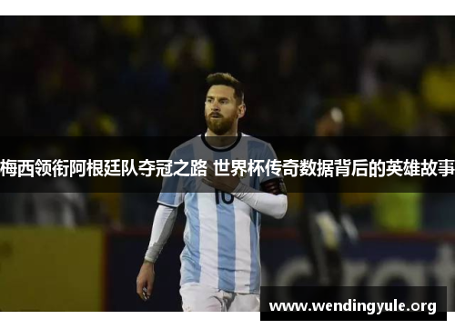 梅西领衔阿根廷队夺冠之路 世界杯传奇数据背后的英雄故事
