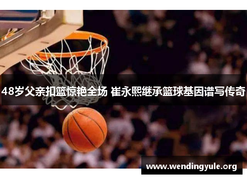 48岁父亲扣篮惊艳全场 崔永熙继承篮球基因谱写传奇