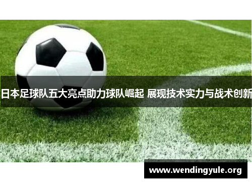 日本足球队五大亮点助力球队崛起 展现技术实力与战术创新