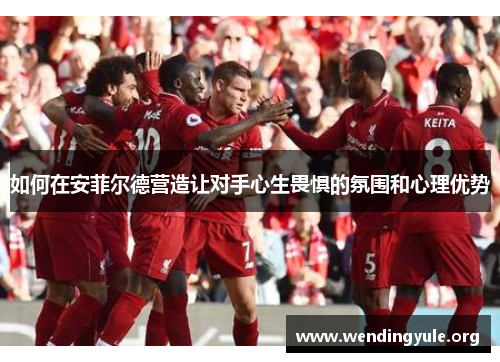 如何在安菲尔德营造让对手心生畏惧的氛围和心理优势