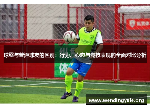 球霸与普通球友的区别：行为、心态与竞技表现的全面对比分析