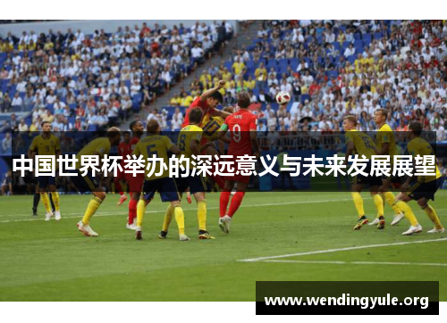 中国世界杯举办的深远意义与未来发展展望