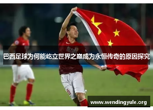 巴西足球为何能屹立世界之巅成为永恒传奇的原因探究
