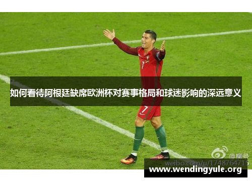 如何看待阿根廷缺席欧洲杯对赛事格局和球迷影响的深远意义