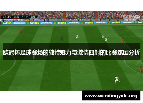 欧冠杯足球赛场的独特魅力与激情四射的比赛氛围分析