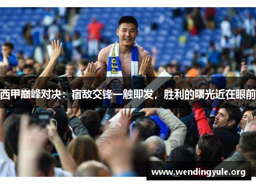 西甲巅峰对决：宿敌交锋一触即发，胜利的曙光近在眼前