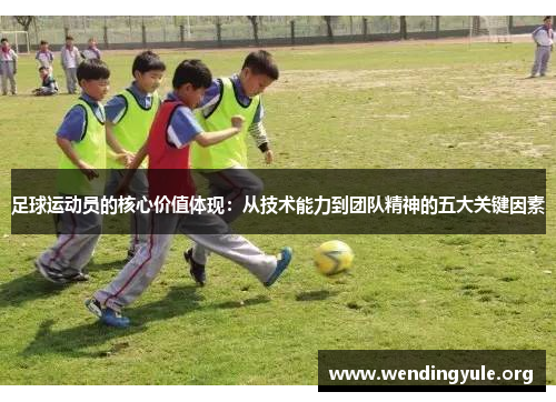 足球运动员的核心价值体现:从技术能力到团队精神的五大关键因素 足球运动员的核心价值体现:从技术能力到团队精神的五大关键因素