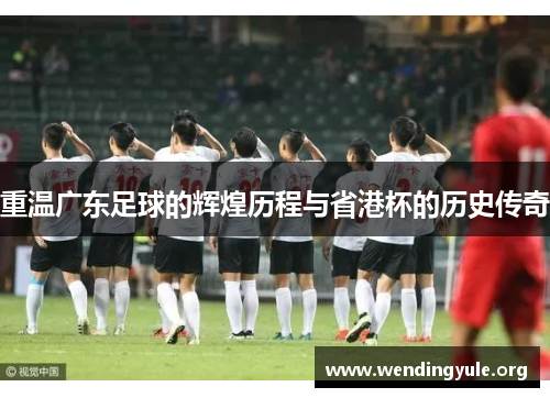 重温广东足球的辉煌历程与省港杯的历史传奇 重温广东足球的辉煌历程与省港杯的历史传奇