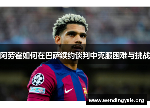 阿劳霍如何在巴萨续约谈判中克服困难与挑战 阿劳霍如何在巴萨续约谈判中克服困难与挑战