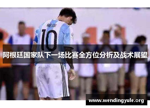 阿根廷国家队下一场比赛全方位分析及战术展望