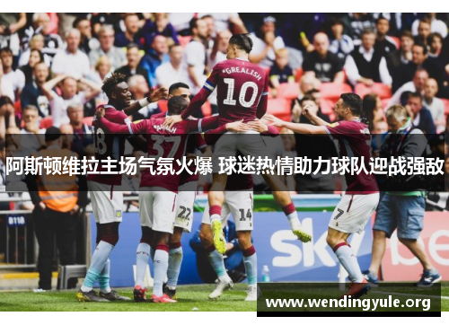 阿斯顿维拉主场气氛火爆 球迷热情助力球队迎战强敌 阿斯顿维拉主场气氛火爆 球迷热情助力球队迎战强敌