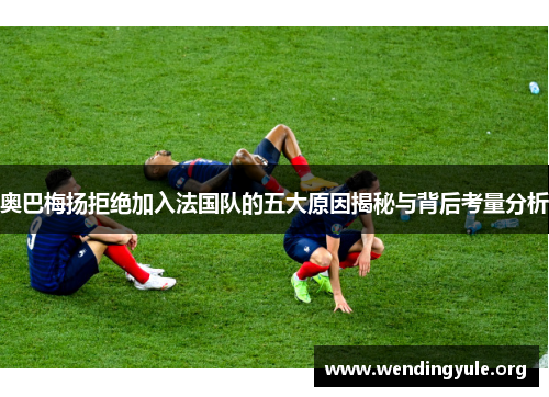奥巴梅扬拒绝加入法国队的五大原因揭秘与背后考量分析 奥巴梅扬拒绝加入法国队的五大原因揭秘与背后考量分析