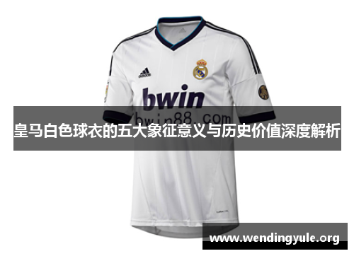皇马白色球衣的五大象征意义与历史价值深度解析 皇马白色球衣的五大象征意义与历史价值深度解析