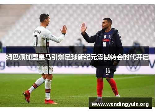 姆巴佩加盟皇马引爆足球新纪元震撼转会时代开启 姆巴佩加盟皇马引爆足球新纪元震撼转会时代开启