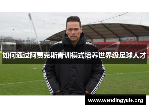如何通过阿贾克斯青训模式培养世界级足球人才 如何通过阿贾克斯青训模式培养世界级足球人才