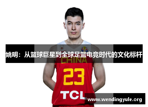 姚明:从篮球巨星到全球足篮电竞时代的文化标杆 姚明:从篮球巨星到全球足篮电竞时代的文化标杆