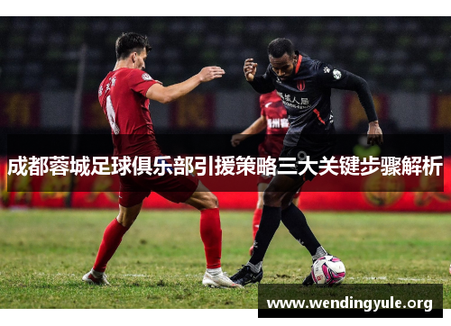 成都蓉城足球俱乐部引援策略三大关键步骤解析 成都蓉城足球俱乐部引援策略三大关键步骤解析
