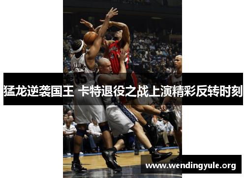 猛龙逆袭国王 卡特退役之战上演精彩反转时刻 猛龙逆袭国王 卡特退役之战上演精彩反转时刻