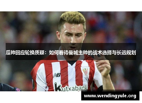 瓜帅回应轮换质疑：如何看待曼城主帅的战术选择与长远规划