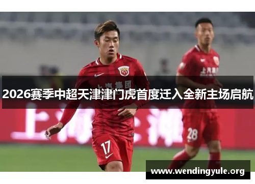 2026赛季中超天津津门虎首度迁入全新主场启航 2026赛季中超天津津门虎首度迁入全新主场启航