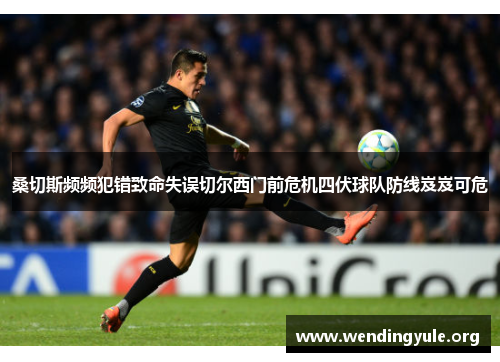 桑切斯频频犯错致命失误切尔西门前危机四伏球队防线岌岌可危