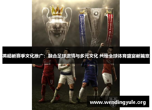 英超新赛季文化推广：融合足球激情与多元文化 共绘全球体育盛宴新篇章