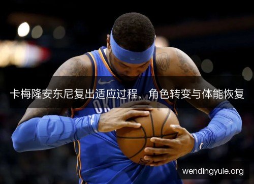 卡梅隆安东尼复出适应过程,角色转变与体能恢复 卡梅隆安东尼复出适应过程,角色转变与体能恢复