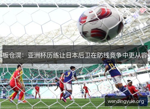 板仓滉：亚洲杯历练让日本后卫在防线竞争中更从容